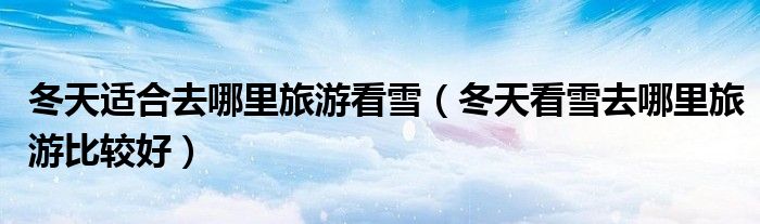 冬天适合去哪里旅游看雪(冬天看雪去哪里旅游比较好)