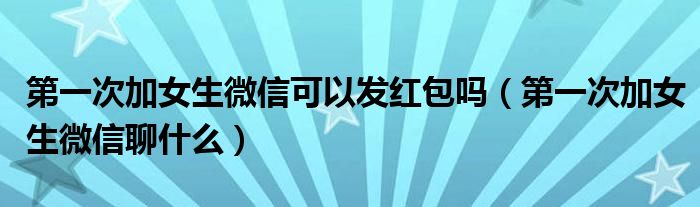 第一次加女生微信可以发红包吗(第一次加女生微信聊什么)