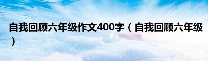 自我回顾六年级作文400字(自我回顾六年级)