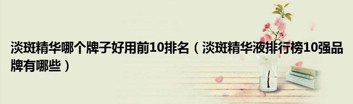 淡斑精华哪个牌子好用前10排名(淡斑精华液排行榜10强品牌有哪些)