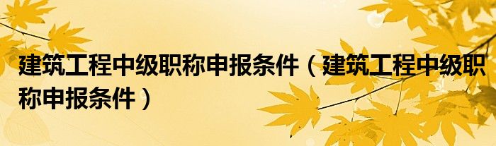 建筑工程中级职称申报条件(建筑工程中级职称申报条件)