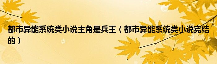 都市异能系统类小说主角是兵王(都市异能系统类小说完结的)