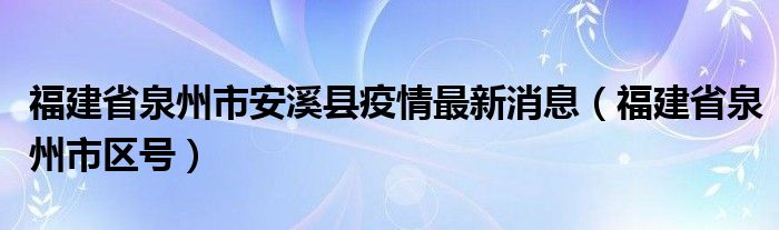 福建省泉州市安溪县疫情最新消息(福建省泉州市区号)