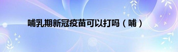 哺乳期新冠疫苗可以打吗(哺)