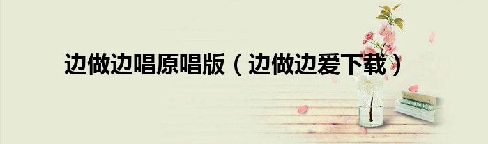 边做边唱原唱版(边做边爱下载)