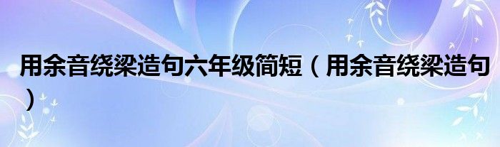 用余音绕梁造句六年级简短(用余音绕梁造句)
