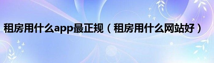 租房用什么app最正规(租房用什么网站好)