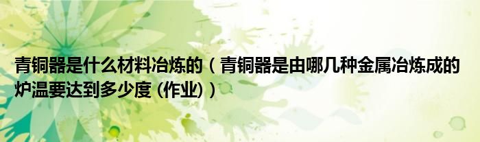 青铜器是什么材料冶炼的(青铜器是由哪几种金属冶炼成的 炉温要达到多少度 (作业))