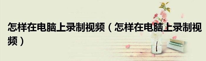 怎样在电脑上录制视频(怎样在电脑上录制视频)