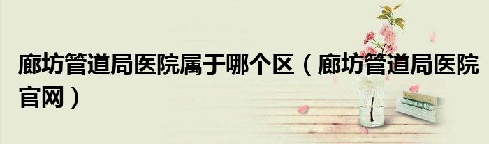 廊坊管道局医院属于哪个区(廊坊管道局医院官网)