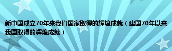 新中国成立70年来我们国家取得的辉煌成就(建国70年以来我国取得的辉煌成就)