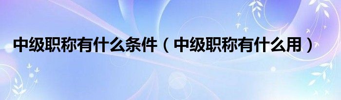 中级职称有什么条件(中级职称有什么用)