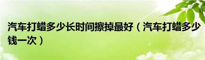 汽车打蜡多少长时间擦掉最好(汽车打蜡多少钱一次)