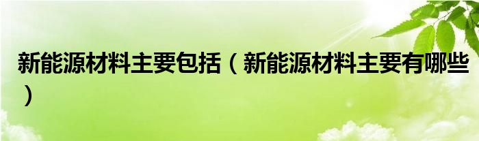 新能源材料主要包括(新能源材料主要有哪些)