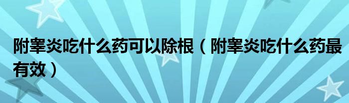 附睾炎吃什么药可以除根(附睾炎吃什么药最有效)
