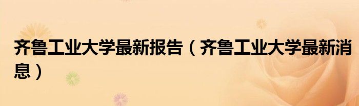 齐鲁工业大学最新报告(齐鲁工业大学最新消息)
