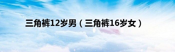 三角裤12岁男(三角裤16岁女)