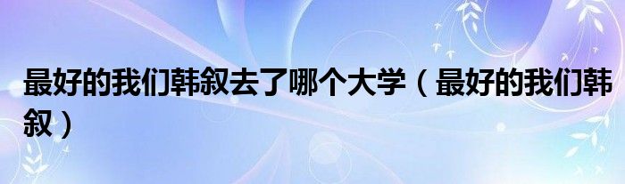最好的我们韩叙去了哪个大学(最好的我们韩叙)