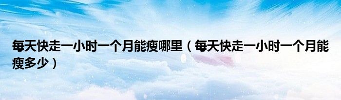 每天快走一小时一个月能瘦哪里(每天快走一小时一个月能瘦多少)