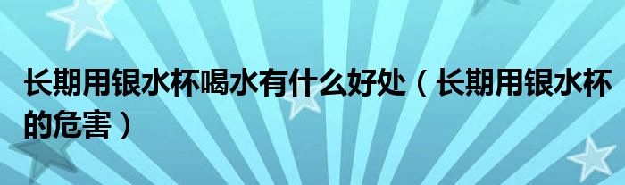 长期用银水杯喝水有什么好处(长期用银水杯的危害)