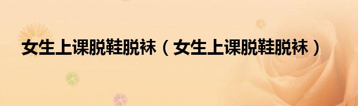 女生上课脱鞋脱袜(女生上课脱鞋脱袜)