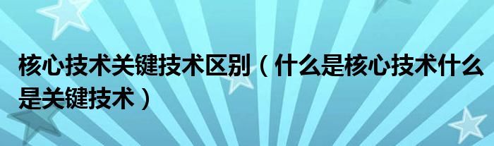 核心技术关键技术区别(什么是核心技术什么是关键技术)