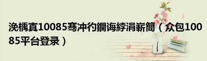 浼楀寘10085骞冲彴鐧诲綍涓嶄簡(众包10085平台登录)
