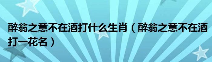 醉翁之意不在酒打什么生肖(醉翁之意不在酒打一花名)