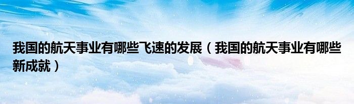 我国的航天事业有哪些飞速的发展(我国的航天事业有哪些新成就)