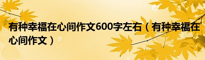 有种幸福在心间作文600字左右(有种幸福在心间作文)