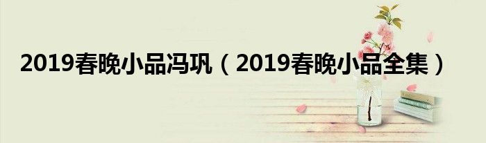 2019春晚小品冯巩(2019春晚小品全集)