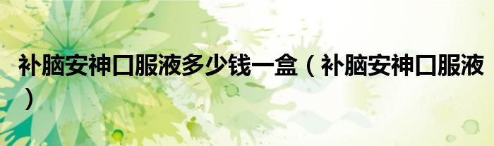 补脑安神口服液多少钱一盒(补脑安神口服液)