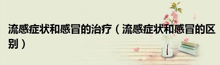 流感症状和感冒的治疗(流感症状和感冒的区别)
