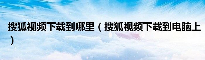 搜狐视频下载到哪里(搜狐视频下载到电脑上)