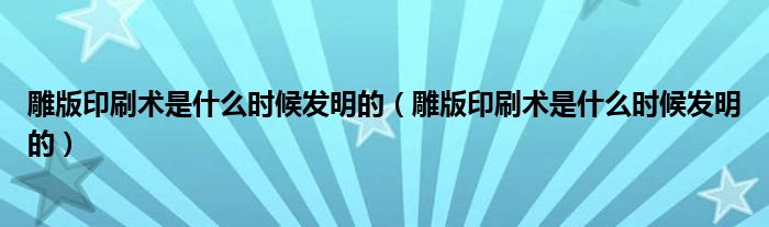 雕版印刷术是什么时候发明的(雕版印刷术是什么时候发明的)