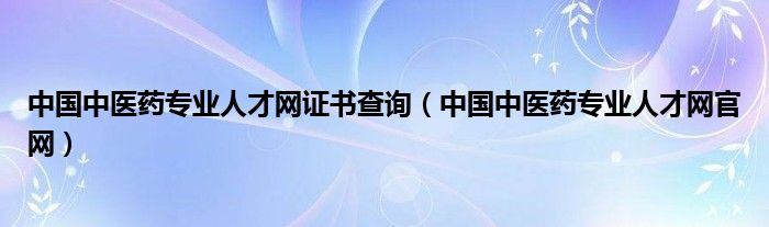 中国中医药专业人才网证书查询(中国中医药专业人才网官网)