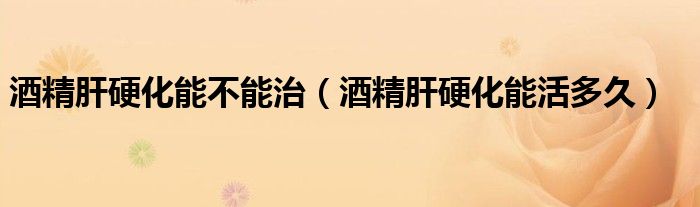 酒精肝硬化能不能治(酒精肝硬化能活多久)