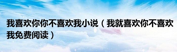 我喜欢你你不喜欢我小说(我就喜欢你不喜欢我免费阅读)