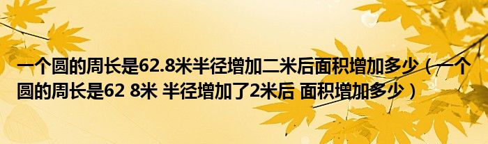 一个圆的周长是62.8米半径增加二米后面积增加多少(一个圆的周长是62 8米 半径增加了2米后 面积增加多少)