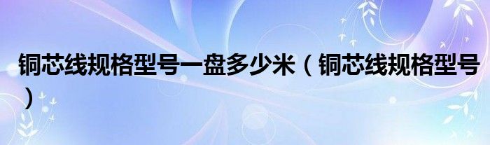 铜芯线规格型号一盘多少米(铜芯线规格型号)