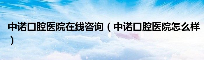 中诺口腔医院在线咨询(中诺口腔医院怎么样)
