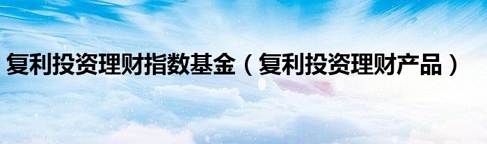 复利投资理财指数基金(复利投资理财产品)