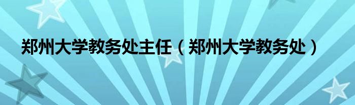 郑州大学教务处主任(郑州大学教务处)