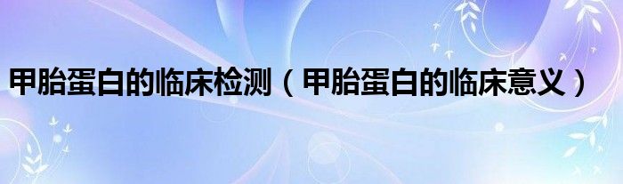 甲胎蛋白的临床检测(甲胎蛋白的临床意义)