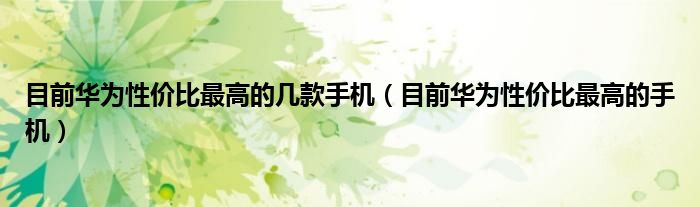 目前华为性价比最高的几款手机(目前华为性价比最高的手机)