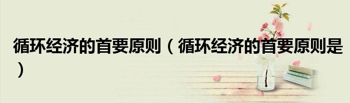循环经济的首要原则(循环经济的首要原则是)
