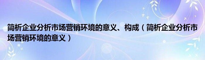 简析企业分析市场营销环境的意义、构成(简析企业分析市场营销环境的意义)