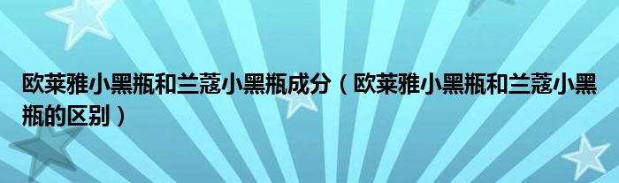 欧莱雅小黑瓶和兰蔻小黑瓶成分(欧莱雅小黑瓶和兰蔻小黑瓶的区别)