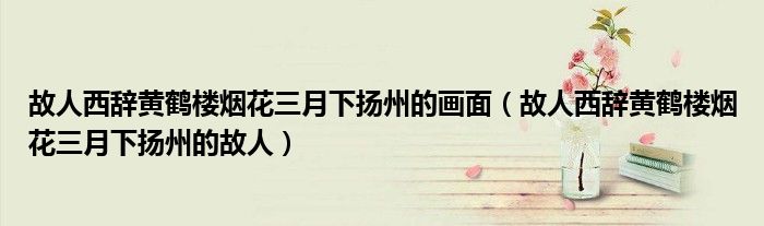 故人西辞黄鹤楼烟花三月下扬州的画面(故人西辞黄鹤楼烟花三月下扬州的故人)