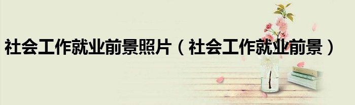 社会工作就业前景照片(社会工作就业前景)